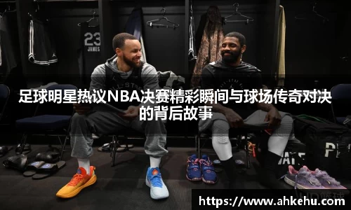足球明星热议NBA决赛精彩瞬间与球场传奇对决的背后故事
