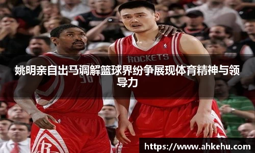 姚明亲自出马调解篮球界纷争展现体育精神与领导力