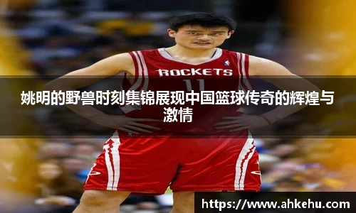 姚明的野兽时刻集锦展现中国篮球传奇的辉煌与激情