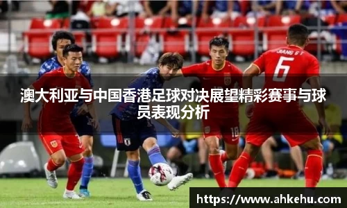 澳大利亚与中国香港足球对决展望精彩赛事与球员表现分析