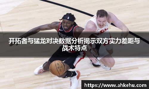 开拓者与猛龙对决数据分析揭示双方实力差距与战术特点