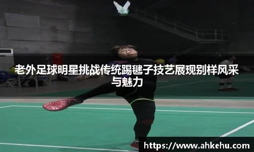 老外足球明星挑战传统踢毽子技艺展现别样风采与魅力