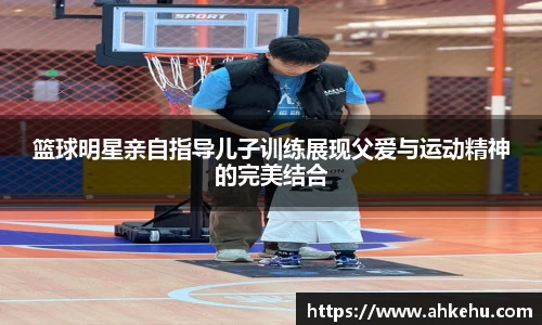 篮球明星亲自指导儿子训练展现父爱与运动精神的完美结合
